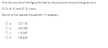 Find the volume of the figure formed by the revolution around the given axis:
(0, 0), (6, 0), and (0, 3); y-axis
Round to the nearest thousandth, if necessary.
a
127.175
105.780
113.097
143.826
