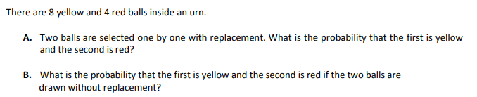 There are 8 yellow and 4 red balls inside an urn.
A. Two balls are selected one by one with replacement. What is the probability that the first is yellow
and the second is red?
B. What is the probability that the first is yellow and the second is red if the two balls are
drawn without replacement?
