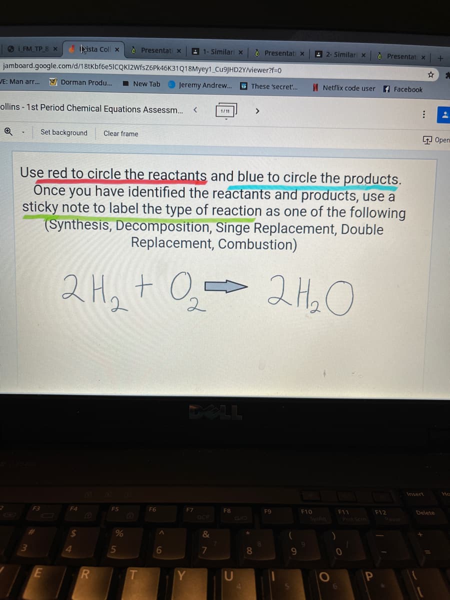 S i FM TP 8 x
ista Coll x
À Presentati x
A 1- Similari x
O Presentati x
E 2- Similari x
O Presentat x
jamboard.google.com/d/18tKbf6e5ICQKI2WfsZ6Pk46K31Q18Myey1 CU9JHD2Y/viewer?f=0
VE: Man arr.
A Dorman Produ..
I New Tab
Jeremy Andrew.
5 These 'secret.
I Netflix code user
f Facebook
ollins - 1st Period Chemical Equations Assessm..
<>
1/11
Set background
Clear frame
中Open
Use red to circle the reactants and blue to circle the products.
Once you have identified the reactants and products, use a
sticky note to label the type of reaction as one of the following
(Synthesis, Decomposition, Singe Replacement, Double
Replacement, Combustion)
2H, + 0,
2 Ha O
DELL
Insert
Ho
F4
F5
F6
F7
F8
F9
F10
F11
F12
Pause
Delete
DCP
CID
SysRq
Pmt Scin
24
&
4.
6
8
9.
E
