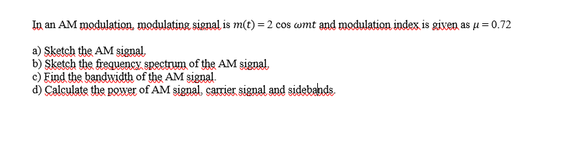 In an AM modulation, modulating signal is m(t) = 2 cos wmt and modulation index is given as u = 0.72
a) Sketch the AM signal.
b) Şketch the frequency spectrum of the AM şignal.
c) Find the bandwidth of the AM signal.
d) Calculate the power of AM signal, carrier signal and sidebands
