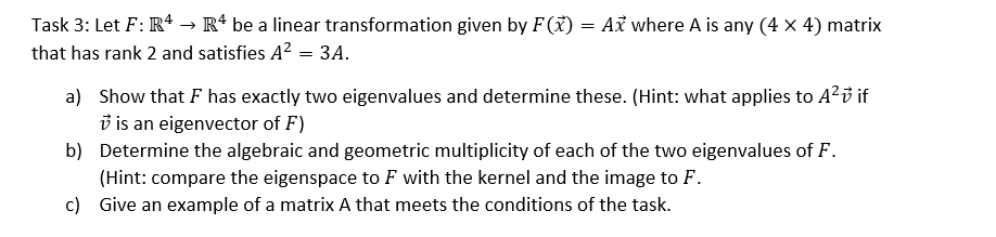 Task 3: Let F: R4 → R4 be a linear transformation given by F(x) = Ax where A is any (4 x 4) matrix
that has rank 2 and satisfies A² = 3A.
a) Show that F has exactly two eigenvalues and determine these. (Hint: what applies to A² v if
is an eigenvector of F)
b)
Determine the algebraic and geometric multiplicity of each of the two eigenvalues of F.
(Hint: compare the eigenspace to F with the kernel and the image to F.
Give an example of a matrix A that meets the conditions of the task.
c)