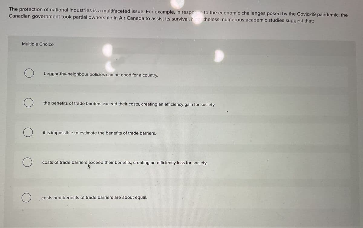 The protection of national industries is a multifaceted issue. For example, in response to the economic challenges posed by the Covid-19 pandemic, the
Canadian government took partial ownership in Air Canada to assist its survival. Nonetheless, numerous academic studies suggest that:
Multiple Choice
О
beggar-thy-neighbour policies can be good for a country.
the benefits of trade barriers exceed their costs, creating an efficiency gain for society.
it is impossible to estimate the benefits of trade barriers.
costs of trade barriers exceed their benefits, creating an efficiency loss for society.
О
costs and benefits of trade barriers are about equal.