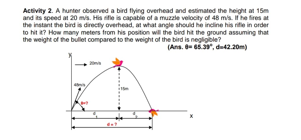 Activity 2. A hunter observed a bird flying overhead and estimated the height at 15m
and its speed at 20 m/s. His rifle is capable of a muzzle velocity of 48 m/s. If he fires at
the instant the bird is directly overhead, at what angle should he incline his rifle in order
to hit it? How many meters from his position will the bird hit the ground assuming that
the weight of the bullet compared to the weight of the bird is negligible?
(Ans. 0= 65.39°, d=42.20m)
20m/s
48m/s
1 15m
8=?
X
d = ?
