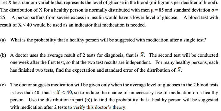 Let X be a random variable that represents the level of glucose in the blood (milligrams per deciliter of blood).
The distribution of X for a healthy person is normally distributed with men u = 85 and standard deviation o =
25. A person suffers from severe excess in insulin would have a lower level of glucose. A blood test with
result of X < 40 would be used as an indicator that medication is needed.
(a) What is the probability that a healthy person will be suggested with medication after a single test?
(b) A doctor uses the average result of 2 tests for diagnosis, that is X. The second test will be conducted
one week after the first test, so that the two test results are independent. For many healthy persons, each
has finished two tests, find the expectation and standard error of the distribution of X.
(c) The doctor suggests medication will be given only when the average level of glucoses in the 2 blood tests
is less than 40, that is X < 40, so to reduce the chance of unnecessary use of medication on a healthy
person. Use the distribution in part (b)) to find the probability that a healthy person will be suggested
with medication after 2 tests to verify this doctor's theory.
