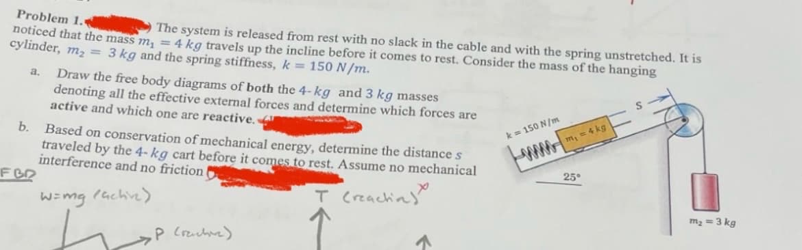 Problem 1.
noticed that the mass m₁ =
The system is released from rest with no slack in the cable and with the spring unstretched. It is
cylinder, m₂ = 3 kg and the spring stiffness, k = 150 N/m.
4 kg travels up the incline before it comes to rest. Consider the mass of the hanging
m2
a.
Draw the free body diagrams of both the 4-kg and 3 kg masses
denoting all the effective external forces and determine which forces are
active and which one are reactive.
b. Based on conservation of mechanical energy, determine the distance s
traveled by the 4-kg cart before it comes to rest. Assume no mechanical
interference and no friction
FBQ
W=mg (active)
T (reachin
k = 150 N/m
www
m₁ = 4 kg
25°
P (ructure)
m₂ = 3 kg