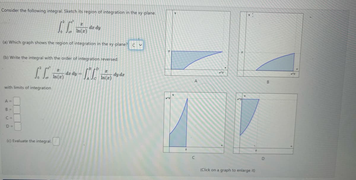 Consider the following integral. Sketch its region of integration in the xy-plane.
CC
T
dx dy
(a) Which graph shows the region of integration in the xy-plane? C
(b) Write the integral with the order of integration reversed:
|
with limits of integration
B D
I
dx dy
In(x)
C
I
In(x)
dy dx
A =
B=
C =
D=
(c) Evaluate the integral.
e 2
9
(Click on a graph to enlarge it)
D
B
02