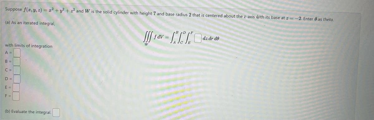 Suppose f(x, y, z) = x²+ y²+z² and W is the solid cylinder with height 7 and base radius 2 that is centered about the z-axis with its base at z=-2. Enter as theta.
(a) As an iterated integral,
with limits of integration
A =
B =
C =
D=
E =
F =
(b) Evaluate the integral.
fdV:
••
dz dr de