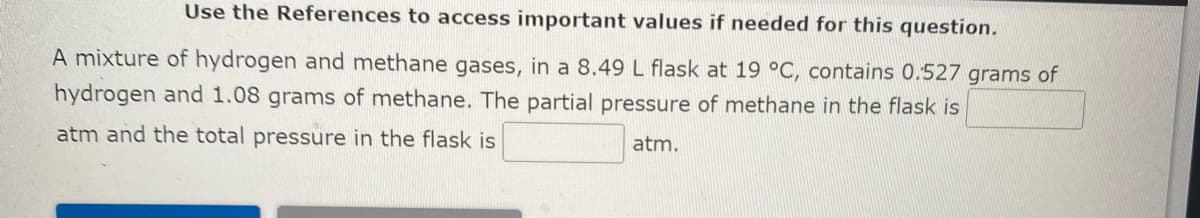 Use the References to access important values if needed for this question.
A mixture of hydrogen and methane gases, in a 8.49 L flask at 19 °C, contains 0.527 grams of
hydrogen and 1.08 grams of methane. The partial pressure of methane in the flask is
atm and the total pressure in the flask is
atm.