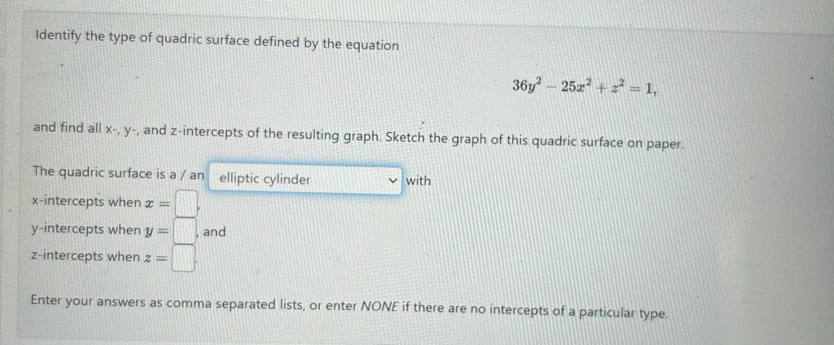 Identify the type of quadric surface defined by the equation
and find all x-, y-, and z-intercepts of the resulting graph. Sketch the graph of this quadric surface on paper.
The quadric surface is a /an elliptic cylinder
x-intercepts when x =
y-intercepts when y =
z-intercepts when z =
and
36y² 25x²+z² = 1,
✓ with
Enter your answers as comma separated lists, or enter NONE if there are no intercepts of a particular type.