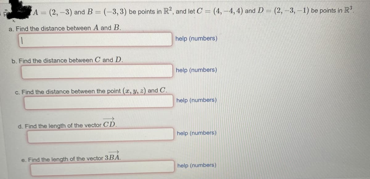 A = (2, -3) and B = (-3,3) be points in R², and let C = (4, −4, 4) and D = (2, -3, -1) be points in R³.
a. Find the distance between A and B.
pe
b. Find the distance between C and D.
c. Find the distance between the point (x, y, z) and C.
d. Find the length of the vector CD.
e. Find the length of the vector 3BA.
help (numbers)
help (numbers)
help (numbers)
help (numbers)
help (numbers)