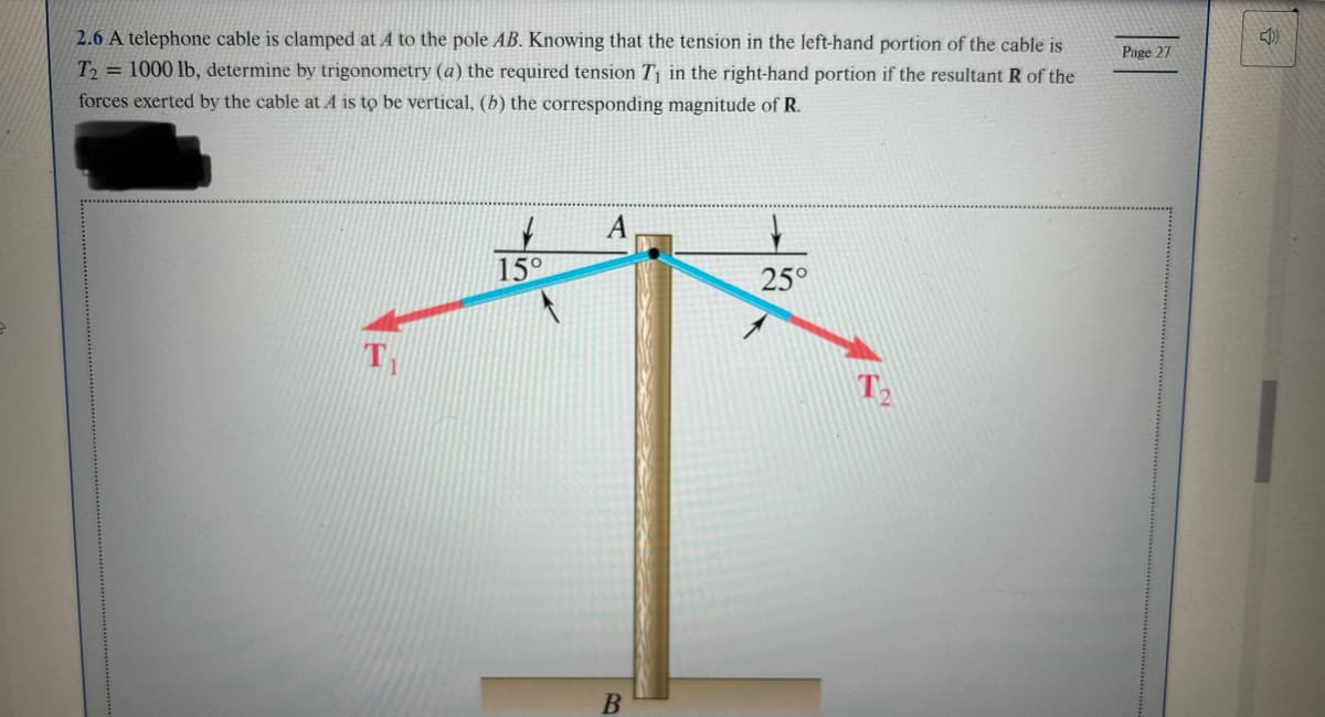 2.6 A telephone cable is clamped at A to the pole AB. Knowing that the tension in the left-hand portion of the cable is
T2= 1000 lb, determine by trigonometry (a) the required tension T₁ in the right-hand portion if the resultant R of the
forces exerted by the cable at A is to be vertical, (b) the corresponding magnitude of R.
TH
15°
A
B
25°
T₂
Page 27