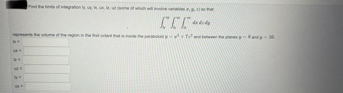 UX =
Iz =
represents the volume of the region in the first octant that is inside the paraboloid y = x² +7z² and between the planes y = 8 and y = 10.
lx =
Uz =
ly =
Find the limits of integration ly, uy, Ix, ux, lz, uz (some of which will involve variables x, y, z) so that
uy =
ux
da dz dy