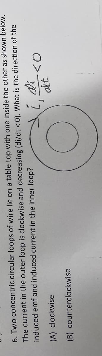 6. Two concentric circular loops of wire lie on a table top with one inside the other as shown below.
The current in the outer loop is clockwise and decreasing (di/dt < 0). What is the direction of the
induced emf and induced current in the inner loop?
i, di
(A) clockwise
(B) counterclockwise
