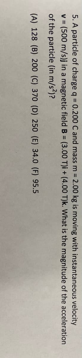 5. A particle of charge q = 0.200 C and mass m 2.00 kg is moving with instantaneous velocity
(500 m/s)j in a magnetic fieldB = (3.00 T)i + (4.00 T)k. What is the magnitude of the acceleration
of the particle (in m/s²)?
V =
(A) 128 (B) 200 (C) 370 (D) 250 (E) 34.0 (F) 95.5
