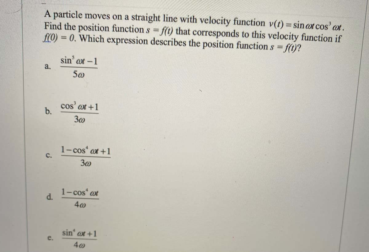 A particle moves on a straight line with velocity function v(t) = sin ot cos' ot.
Find the position function s f(t) that corresponds to this velocity function if
f(0) = 0. Which expression describes the position function s f(t)?
%3D
sin' at -1
a.
5@
cos' ot +1
b.
3a
1- cos at +1
C.
1-cos at
d.
sin' ot +1
e.
