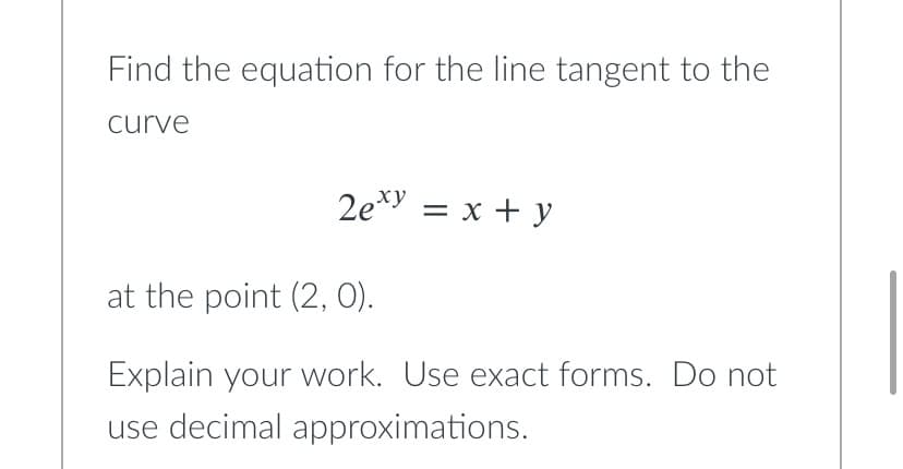 Find the equation for the line tangent to the
curve
2exy = x + y
at the point (2, 0).
Explain your work. Use exact forms. Do not
use decimal approximations.