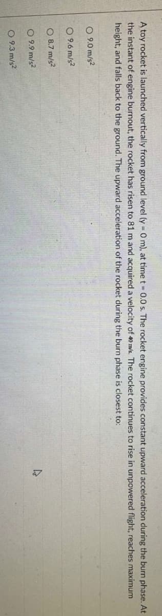 A toy rocket is launched vertically from ground level (y = 0 m), at time t = 0.0 s. The rocket engine provides constant upward acceleration during the burn phase. At
the instant of engine burnout, the rocket has risen to 81 m and acquired a velocity of 40 m/s. The rocket continues to rise in unpowered flight, reaches maximum
height, and falls back to the ground. The upward acceleration of the rocket during the burn phase is closest to:
O 9.0 m/s²
O 9.6 m/s²
8.7 m/s²
O 9.9 m/s²
4
O 9.3 m/s²