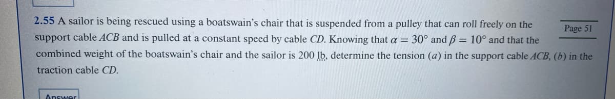 2.55 A sailor is being rescued using a boatswain's chair that is suspended from a pulley that can roll freely on the
support cable ACB and is pulled at a constant speed by cable CD. Knowing that a = 30° and ß = 10° and that the
combined weight of the boatswain's chair and the sailor is 200 lb, determine the tension (a) in the support cable ACB, (b) in the
traction cable CD.
Answer
Page 51