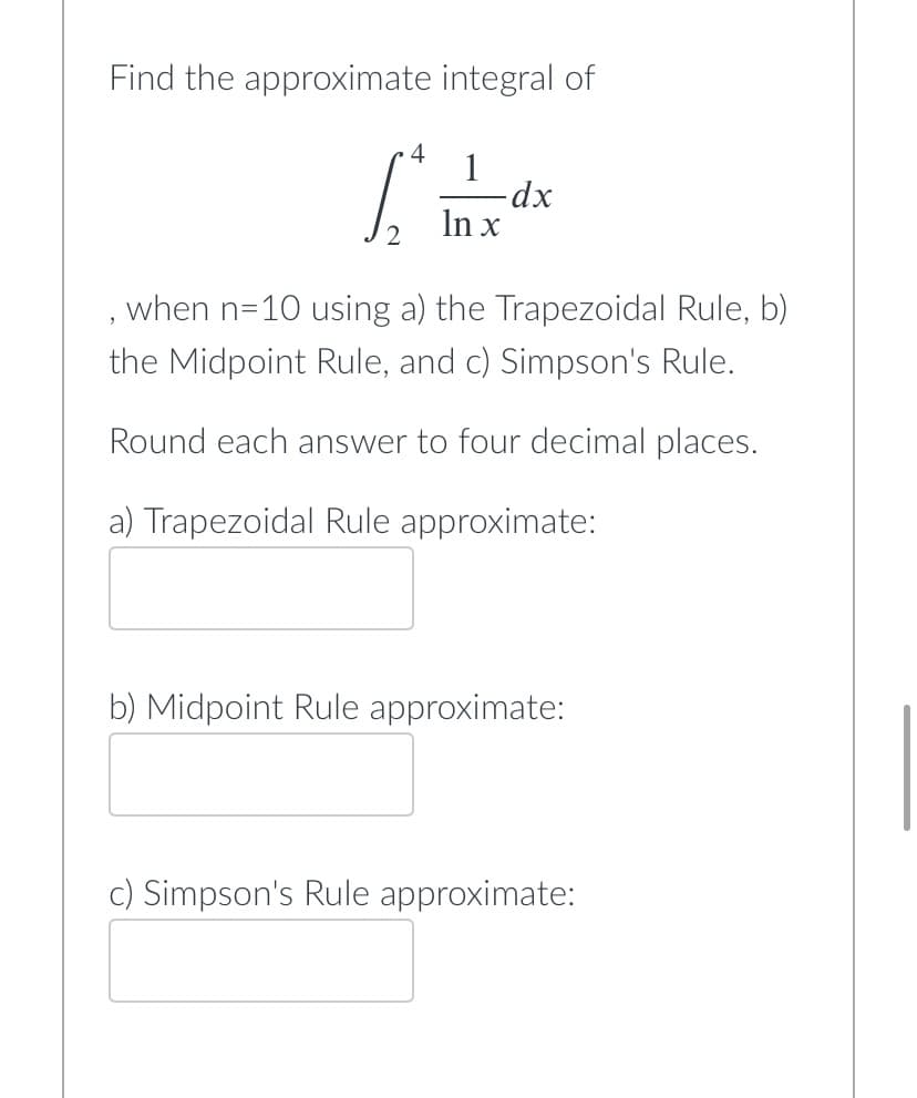 Find the approximate integral of
4
1
Ldx
-dx
In x
when n=10 using a) the Trapezoidal Rule, b)
9
the Midpoint Rule, and c) Simpson's Rule.
Round each answer to four decimal places.
a) Trapezoidal Rule approximate:
b) Midpoint Rule approximate:
c) Simpson's Rule approximate: