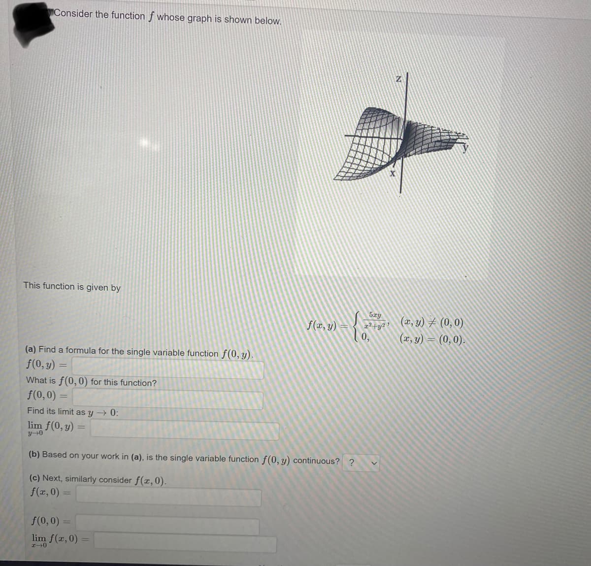 Consider the function f whose graph is shown below.
This function is given by
(a) Find a formula for the single variable function f(0, y).
f(0, y)
What is f(0, 0) for this function?
f(0,0) =
Find its limit as y → 0:
lim f(0, y)
y→0
= {2²²
f(0,0) =
lim f(x, 0)
x-0
f(x, y)
(b) Based on your work in (a), is the single variable function f(0, y) continuous? ?
(c) Next, similarly consider f(x, 0).
f(x,0) =
x²+y², (x, y) = (0,0)
(x, y) = (0,0).
v