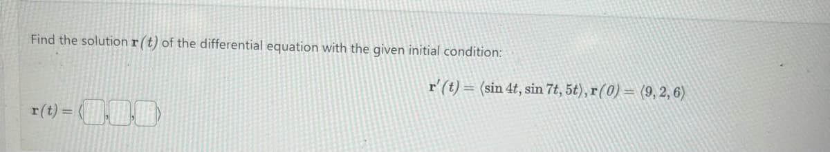 Find the solution r(t) of the differential equation with the given initial condition:
r(t) =(000)
r' (t)= (sin 4t, sin 7t, 5t), r (0) = (9, 2, 6)