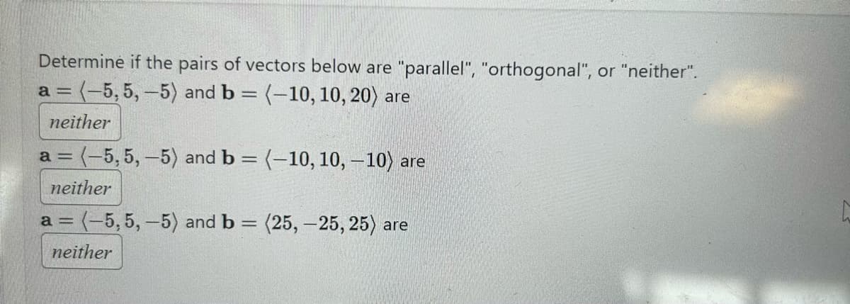 Determine if the pairs of vectors below are "parallel", "orthogonal", or "neither".
a = (-5,5,-5) and b = (-10, 10, 20) are
neither
a = (-5,5,-5) and b = (-10, 10, -10) are
neither
a = (-5,5,-5) and b = (25, -25, 25) are
neither