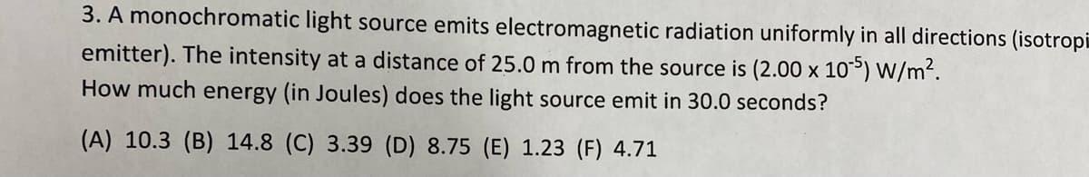 3. A monochromatic light source emits electromagnetic radiation uniformly in all directions (isotropi
emitter). The intensity at a distance of 25.0 m from the source is (2.00 x 10) W/m².
How much energy (in Joules) does the light source emit in 30.0 seconds?
(A) 10.3 (B) 14.8 (C) 3.39 (D) 8.75 (E) 1.23 (F) 4.71
