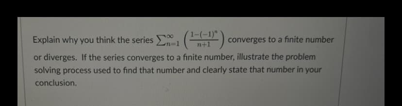 Explain why you think the series Σ
1-(-1)"
n+1
n=1
converges to a finite number
or diverges. If the series converges to a finite number, illustrate the problem
solving process used to find that number and clearly state that number in your
conclusion.