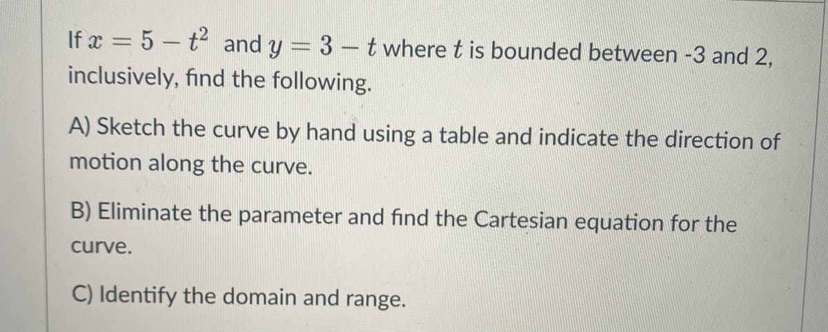 If x = 5 – t and y = 3 – t where t is bounded between -3 and 2,
inclusively, find the following.
A) Sketch the curve by hand using a table and indicate the direction of
motion along the curve.
B) Eliminate the parameter and find the Cartesian equation for the
curve.
C) Identify the domain and range.
