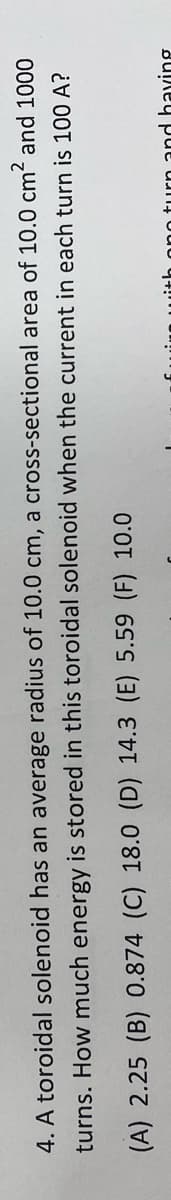 4. A toroidal solenoid has an average radius of 10.0 cm, a cross-sectional area of 10.0 cm2 and 1000
turns. How much energy is stored in this toroidal solenoid when the current in each turn is 100 A?
(A) 2.25 (B) 0.874 (C) 18.0 (D) 14.3 (E) 5.59 (F) 10.0
turn and having
