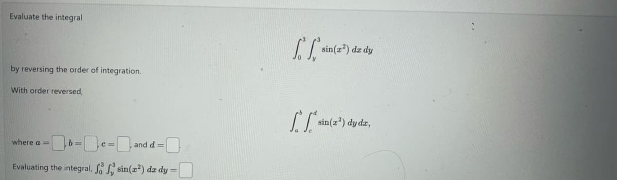 Evaluate the integral
by reversing the order of integration.
With order reversed,
sin(x²) dx dy
where a=
=
C=
, and d=
Evaluating the integral, f f sin(x²) dx dy =
sin(x²) dy dx,