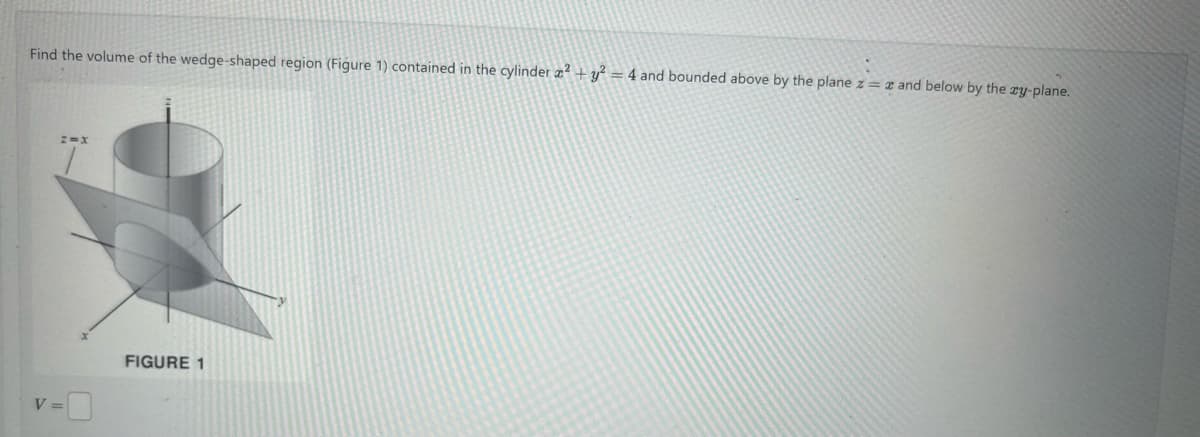 Find the volume of the wedge-shaped region (Figure 1) contained in the cylinder 2 + y² = 4 and bounded above by the plane z = and below by the zy-plane.
z=X
V =
FIGURE 1