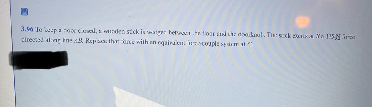 3.96 To keep a door closed, a wooden stick is wedged between the floor and the doorknob. The stick exerts at B a 175-N force
directed along line AB. Replace that force with an equivalent force-couple system at C.