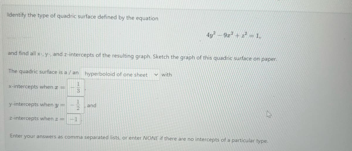 Identify the type of quadric surface defined by the equation
and find all x-, y-, and z-intercepts of the resulting graph. Sketch the graph of this quadric surface on paper.
The quadric surface is a / an hyperboloid of one sheet
1
x-intercepts when x =
3
1
2
y-intercepts when y =
z-intercepts when z = -1
and
4y² - 9x² + z² = 1,
✓ with
Enter your answers as comma separated lists, or enter NONE if there are no intercepts of a particular type.