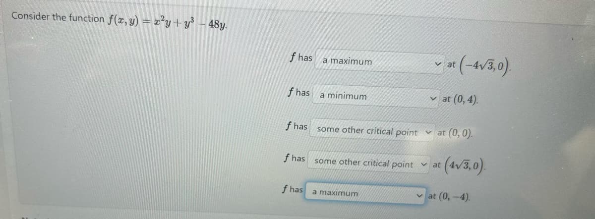 Consider the function f(x, y) = x²y+y³ - 48y.
f has
a maximum
at (-4√3,0)
at (0, 4).
f has a minimum
f has
some other critical point at (0,0).
f has
some other critical point at
at (4√3,0).
f has
a maximum
at (0,-4).