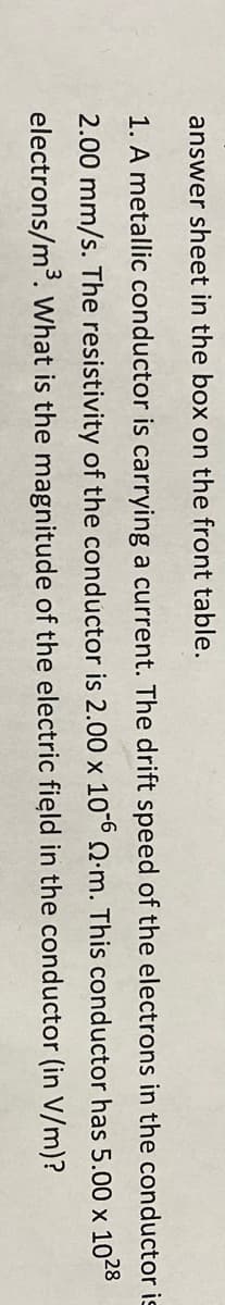 answer sheet in the box on the front table.
1. A metallic conductor is carrying a current. The drift speed of the electrons in the conductor is
2.00 mm/s. The resistivity of the conductor is 2.00 x 10 .m. This conductor has 5.00 x 1028
electrons/m°. What is the magnitude of the electric field in the conductor (in V/m)?
