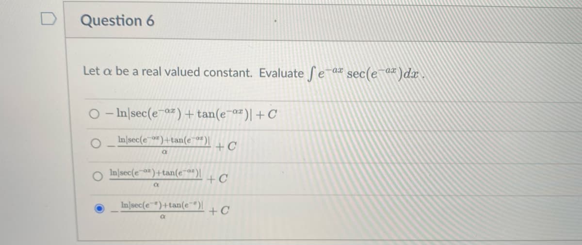 D
Question 6
Let a be a real valued constant. Evaluate ea
sec(e-a")dar .
-ax
O - In|sec(e-a")+ tan(e-a#)|+C
In|sec(e )+tan(e¯a")|
+ C
In|sec(e-a)+tan(e-a")|
+C
In|sec(e)+tan(e¯*)|
+C
