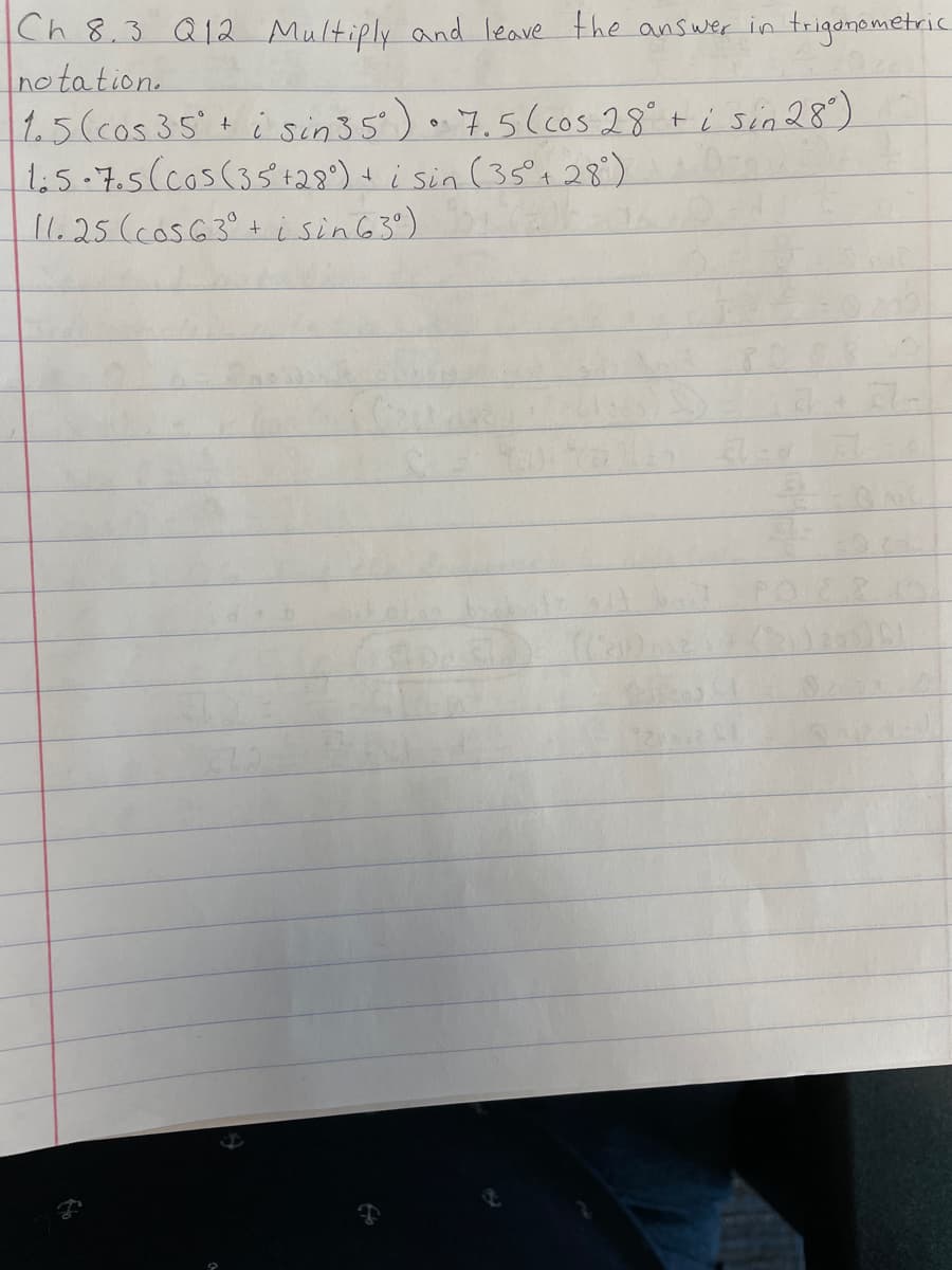 Ch 8.3 Q12 Multiply and leave the ans wer in trigonemetric
no tation.
1.5(cos 35+ i sin35') .7.5(cos 28°+ i sin 28)
1:5-7.5(cos(35 +28°) t i sin (35°28°)
11.25(cosG3° + isin63°)
