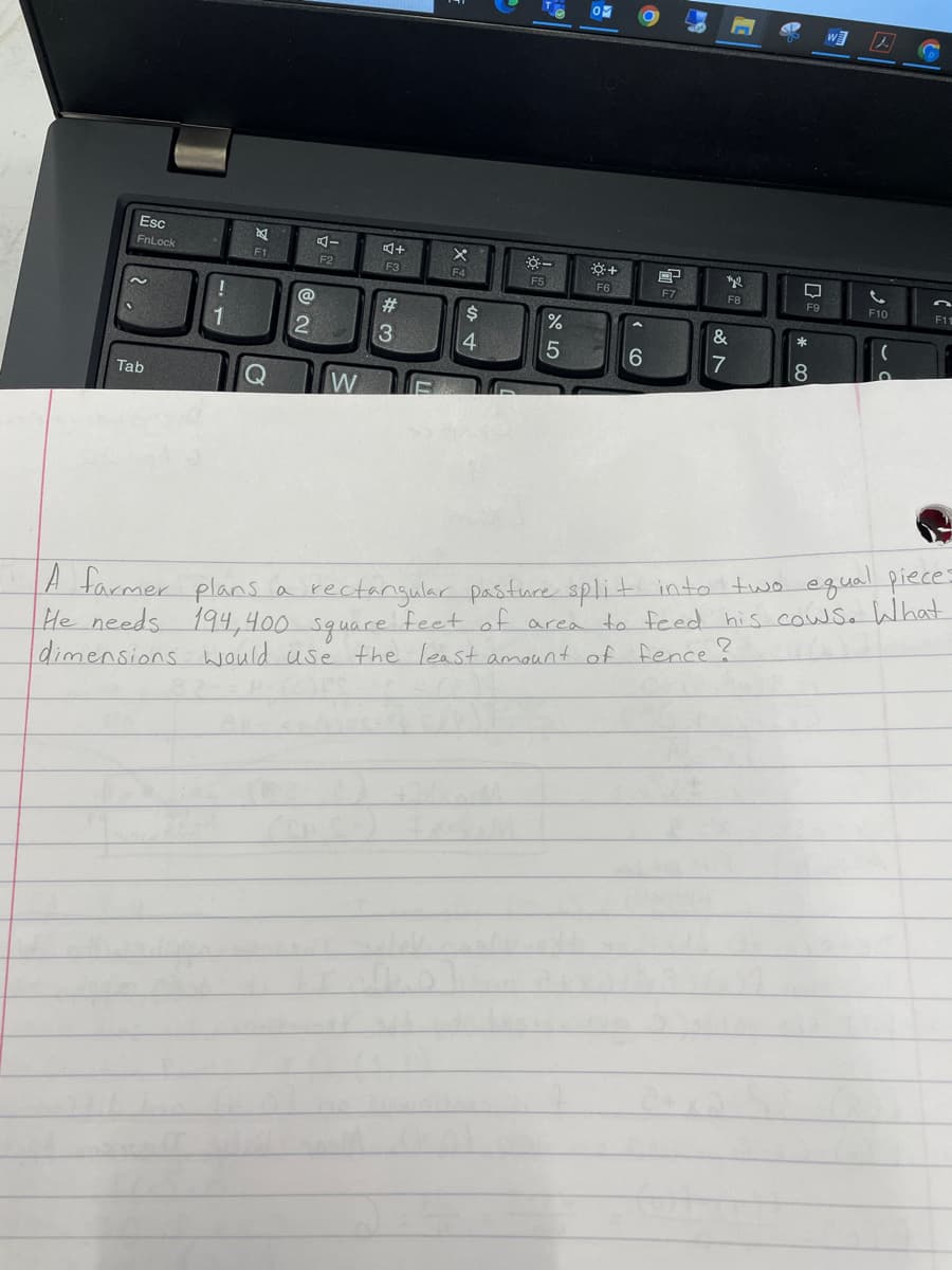 w
Esc
FnLock
F1
F2
F3
F4
F5
F6
F7
F8
F9
F10
F11
@
#3
$4
%
&
*
1
5
6
7
Tab
W
rectangular pasture split into two equal pieces
194,400 square feet of area to feed his cow Sa What
A farmer plans a
He needs
dimensions would usé the least amount of fence ?
