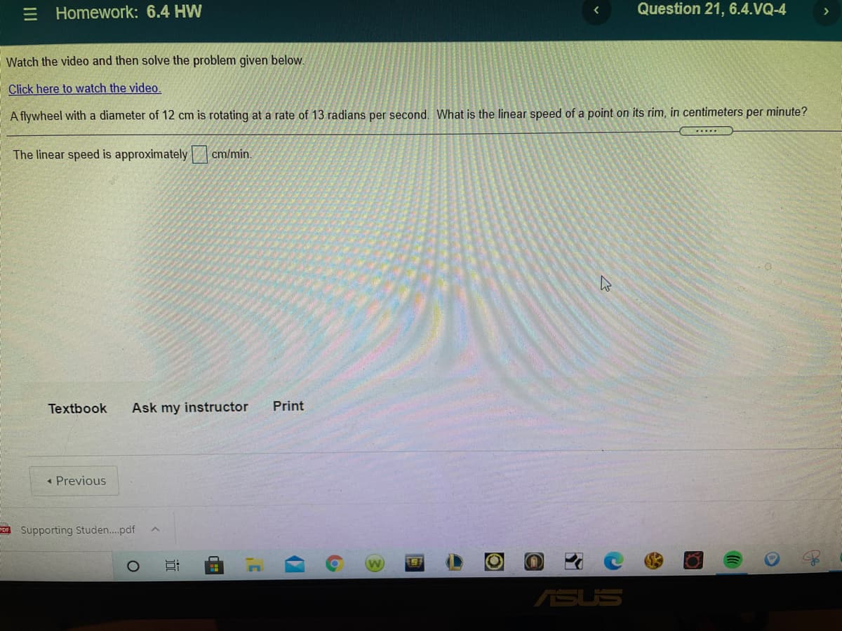 Homework: 6.4 HW
Question 21, 6.4.VQ-4
Watch the video and then solve the problem given below.
Click here to watch the video.
A flywheel with a diameter of 12 cm is rotating at a rate of 13 radians per second. What is the linear speed of a point on its rim, in centimeters per minute?
.....
The linear speed is approximately cm/min.
Textbook
Ask my instructor
Print
« Previous
PDE Supporting Studen.pdf
ASUS
近
III
