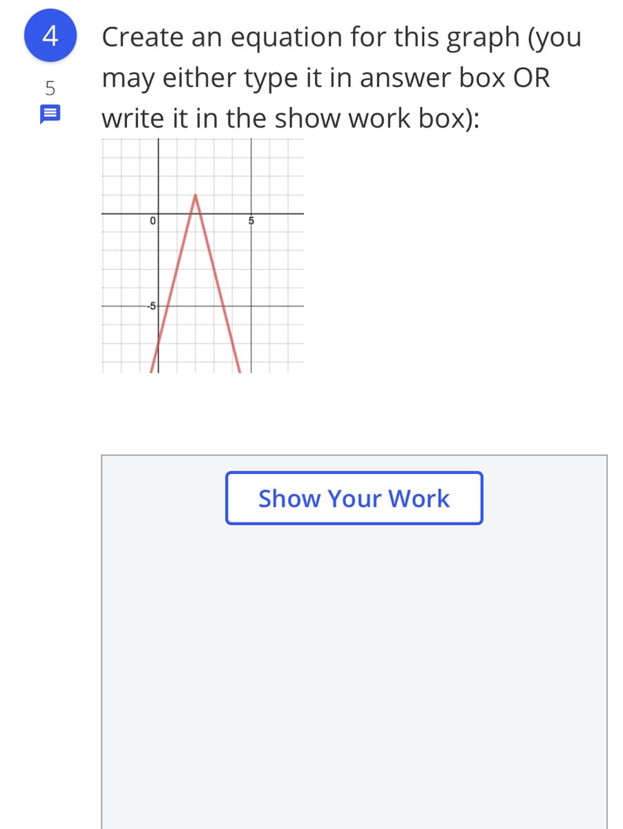 4
Create an equation for this graph (you
may either type it in answer box OR
write it in the show work box):
Show Your Work
