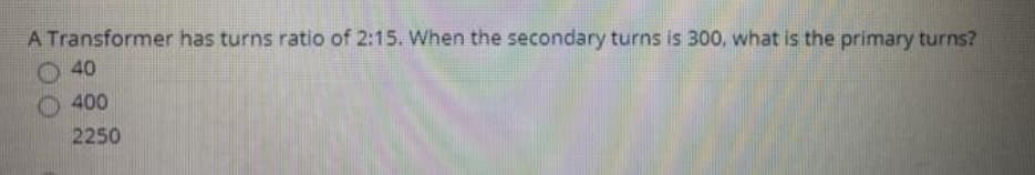 A Transformer has turns ratio of 2:15. When the secondary turns is 300, what is the primary turns?
40
400
2250
