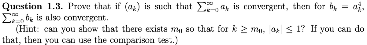 4
Question 1.3. Prove that if (ak) is such that E, ak is convergent, then for bg
Eo bi is also convergent.
(Hint: can you show that there exists mo so that for k > mo, Jak < 1? If you can do
that, then you can use the comparison test.)
k%=
