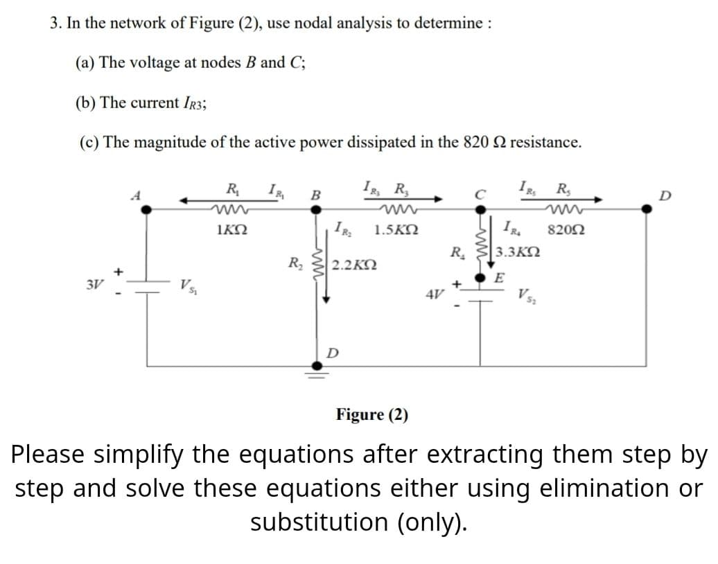 3. In the network of Figure (2), use nodal analysis to determine :
(a) The voltage at nodes B and C;
(b) The current IR3;
(c) The magnitude of the active power dissipated in the 820 resistance.
3V
R₁
ΙΚΏ
IR₁
R₂
B
IR, R₂
IR₂
| 2.2ΚΏ
1.5KQ
4V
R₂
+
IRS R₂
IR. 82092
3.3KQ
E
D
Figure (2)
Please simplify the equations after extracting them step by
step and solve these equations either using elimination or
substitution (only).