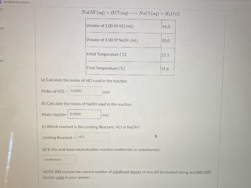 EUntitled documen.
er
NAOH (aq) + HCI (aq) NaCI (aq) + H20 (1)
Volume of 1.00 M HCI (mL)
45.0
ve
Volume of 1.00 M NaOH (mL)
50.0
Initial Temperature ("C)
22.1
an
Final Temperature ('C)
31.6
(a) Calculate the moles of HCI used in the reaction.
Moles of HCI =
0.0450
mol
(b) Calculate the moles of NaOH used in the reaction.
Moles NaOH= 0.0500
mol
(c) Which reactant is the Limiting Reactant, HCl or NaOH?
Limiting Reactant =
HCI
(d) Is this acid-base neutralization reaction exothermic or endothermic?
exothermic
NOTE: DO Include the correct number of significant figures or you will be marked wrong and DO NOT
include units in your answer.
