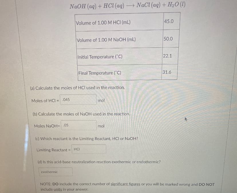 NaOH (aq) + HCI (aq) NaCl (aq) + H20 (1)
Volume of 1.00M HCI (mL)
45.0
Volume of 1.00 M NAOH (mL)
50.0
Initial Temperature (C)
22.1
Final Temperature ("C)
31.6
(a) Calculate the moles of HCl used in the reaction.
Moles of HCI = .045
mol
%3D
(b) Calculate the moles of NaOH used in the reaction.
Moles NaOH=.05
mol
(c) Which reactant is the Limiting Reactant, HCl or NaOH?
Limiting Reactant =
HCI
(d) Is this acid-base neutralization reaction exothermic or endothermic?
exothermic
NOTE: DO Include the correct number of significant figures or you will be marked wrong and DO NOT
include units in your answer.
