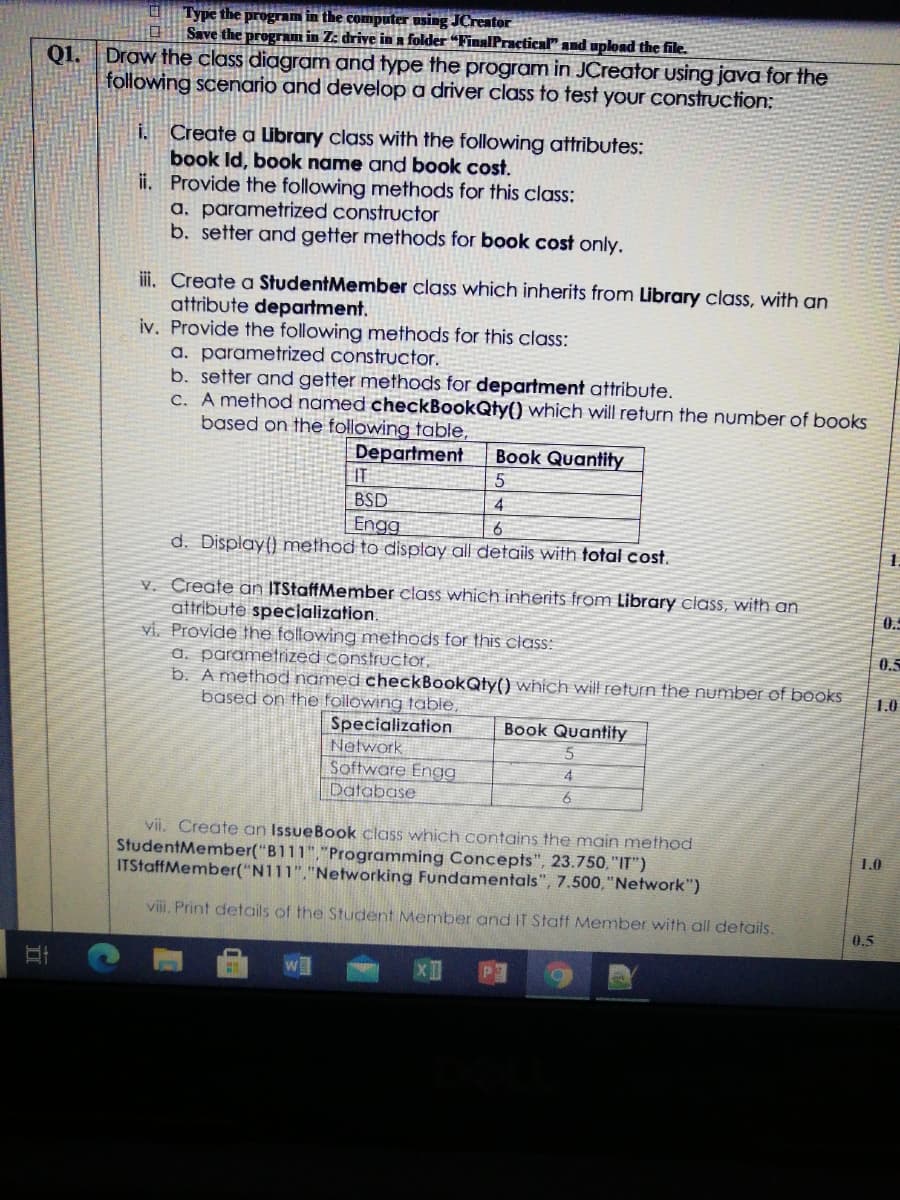 O Type the program in the computer using JCreator
Save the progrm in Z: drive in a folder “FinalPractical" and upload the file.
Q1.
Draw the class diagram and type the program in JCreator using java for the
following scenario and develop a driver class to test your construction;
i. Create a lbrary class with the following attributes:
book Id, book name and book cost.
ii. Provide the following methods for this class:
a. parametrized constructor
b. setter and getter methods for book cost only.
ii. Create a StudentMember class which inherits from Library class, with an
attribute department.
iv. Provide the following methods for this class:
a. parametrized constructor.
b. setter and getter methods for department attribute.
C. A method named checkBookQty() which will return the number of books
based on the following table,
Book Quantity
Department
IT
BSD
4
Engg
d. Display() method to display all details with total cost.
V. Create an ITStaffMember class which inherits from Library class, with an
attribute specialization.
0.
vi. Provide the following methods for this ciass:
0.5
a. parametrized constructor,
b. A method named checkBookQty() which will return the number of books
1.0
based on the following table,
Specialization
Network
Software Engg
Database
Book Quantity
4
vii, Create an IssueBook class which contains the main method
StudentMember("B111","Programming Concepts", 23.750, "IT")
ITStaffMember("N111","Networking Fundamentals", 7.500,"Network")
1.0
viii. Print details of the Student Member and IT Staff Member with all details.
0.5
