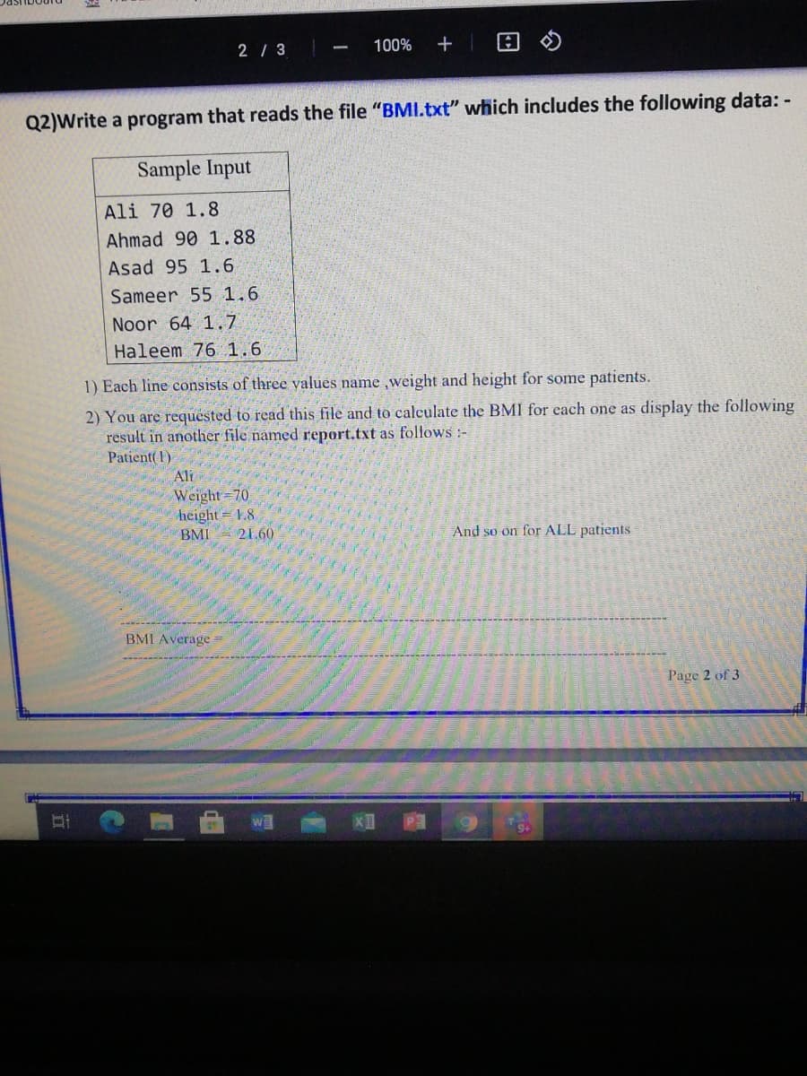 2 / 3
100%
+
Q2)Write a program that reads the file "BMl.txt" which includes the following data: -
Sample Input
Ali 70 1.8
Ahmad 90 1.88
Asad 95 1.6
Sameer 55 1.6
Noor 64 1.7
Haleem 76 1.6
1) Each line consists of three values name weight and height for some patients.
2) You are requested to read this file and to calculate the BMI for each one as display the following
result in another file named report.txt as follows :-
Patient( I)
Ali
Weight 70
height = 1.8
21.60
BMI
And so on for ALL patients
BMI Average =
Page 2 of 3
