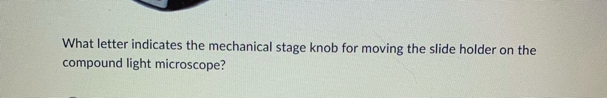 What letter indicates the mechanical stage knob for moving the slide holder on the
compound light microscope?