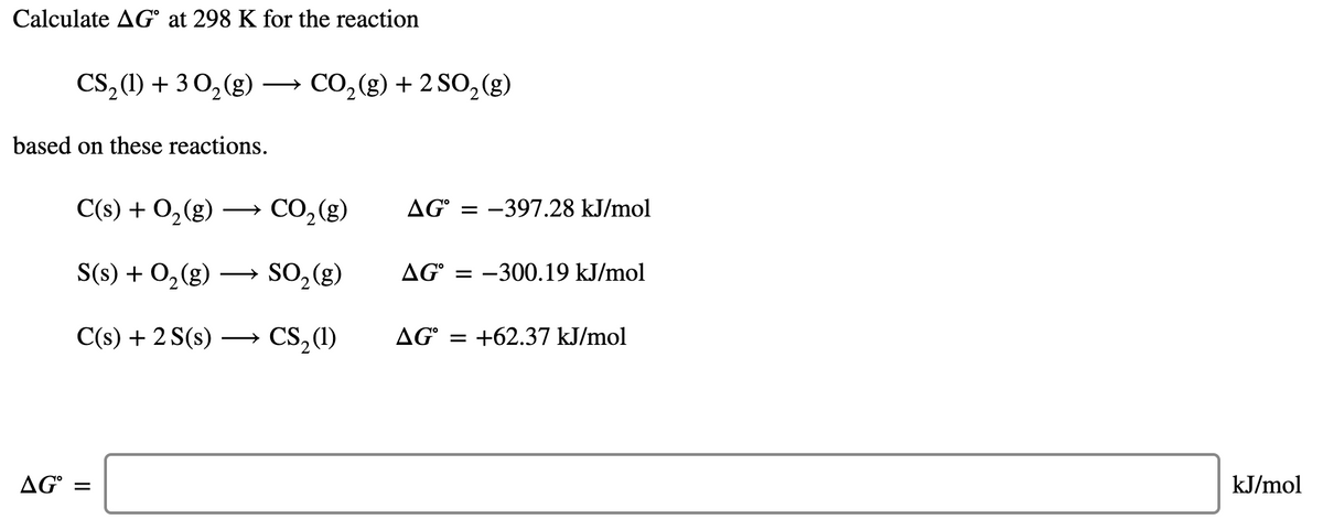 Calculate AG° at 298 K for the reaction
CS,1) + 3 0,(g) → CO,(g) + 2 SO,(g)
CO,(g) + 2 SO, (g)
>
based on these reactions.
C(s) + O,(g)
→ CO, (g)
AG° = -397.28 kJ/mol
S(s) + 0,(g) –→ SO, (g)
AG° = -300.19 kJ/mol
C(s) + 2 S(s) ·
CS,(1)
AG° = +62.37 kJ/mol
AG° =
kJ/mol
